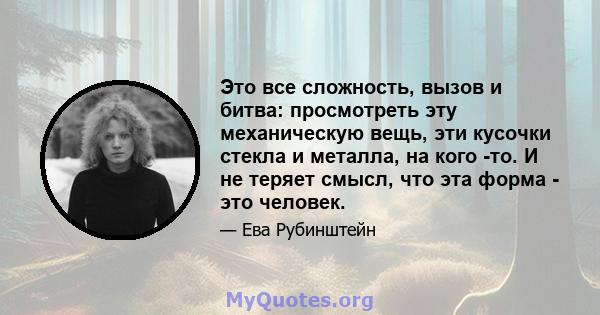 Это все сложность, вызов и битва: просмотреть эту механическую вещь, эти кусочки стекла и металла, на кого -то. И не теряет смысл, что эта форма - это человек.