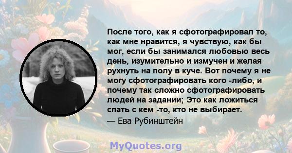 После того, как я сфотографировал то, как мне нравится, я чувствую, как бы мог, если бы занимался любовью весь день, изумительно и измучен и желая рухнуть на полу в куче. Вот почему я не могу сфотографировать кого