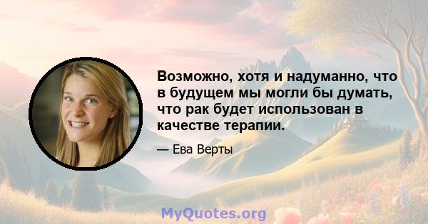 Возможно, хотя и надуманно, что в будущем мы могли бы думать, что рак будет использован в качестве терапии.