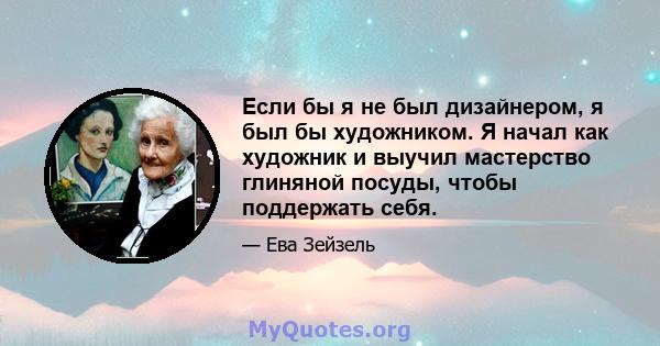 Если бы я не был дизайнером, я был бы художником. Я начал как художник и выучил мастерство глиняной посуды, чтобы поддержать себя.