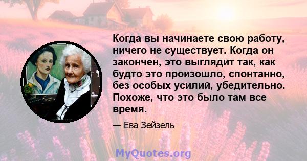 Когда вы начинаете свою работу, ничего не существует. Когда он закончен, это выглядит так, как будто это произошло, спонтанно, без особых усилий, убедительно. Похоже, что это было там все время.