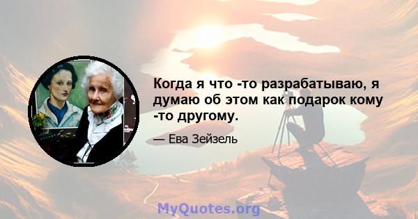 Когда я что -то разрабатываю, я думаю об этом как подарок кому -то другому.