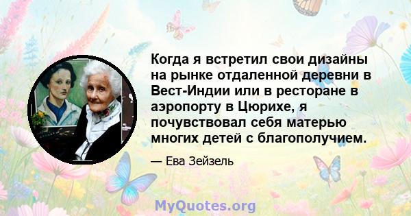 Когда я встретил свои дизайны на рынке отдаленной деревни в Вест-Индии или в ресторане в аэропорту в Цюрихе, я почувствовал себя матерью многих детей с благополучием.