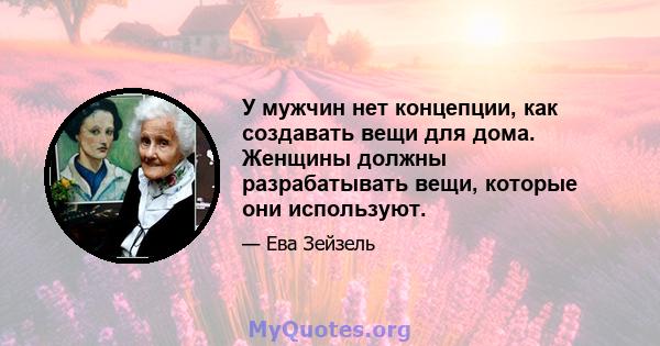 У мужчин нет концепции, как создавать вещи для дома. Женщины должны разрабатывать вещи, которые они используют.