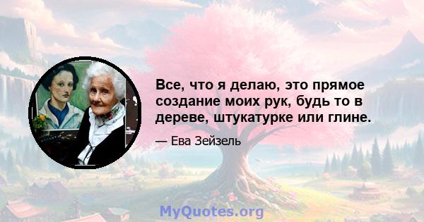 Все, что я делаю, это прямое создание моих рук, будь то в дереве, штукатурке или глине.