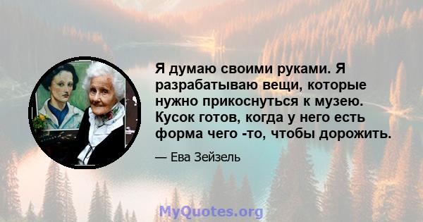 Я думаю своими руками. Я разрабатываю вещи, которые нужно прикоснуться к музею. Кусок готов, когда у него есть форма чего -то, чтобы дорожить.