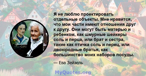 Я не люблю проектировать отдельные объекты. Мне нравится, что мои части имеют отношения друг к другу. Они могут быть матерью и ребенком, как шмурные шейкеры соль и перца, или брат и сестра, такие как птичка соль и