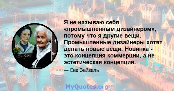 Я не называю себя «промышленным дизайнером», потому что я другие вещи. Промышленные дизайнеры хотят делать новые вещи. Новинка - это концепция коммерции, а не эстетическая концепция.