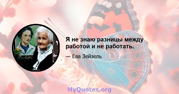 Я не знаю разницы между работой и не работать.