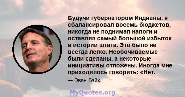 Будучи губернатором Индианы, я сбалансировал восемь бюджетов, никогда не поднимал налоги и оставлял самый большой избыток в истории штата. Это было не всегда легко. Необочиваемые были сделаны, а некоторые инициативы