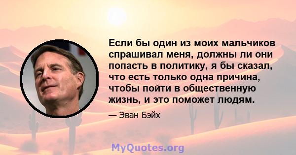 Если бы один из моих мальчиков спрашивал меня, должны ли они попасть в политику, я бы сказал, что есть только одна причина, чтобы пойти в общественную жизнь, и это поможет людям.