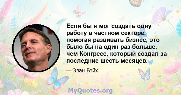 Если бы я мог создать одну работу в частном секторе, помогая развивать бизнес, это было бы на один раз больше, чем Конгресс, который создал за последние шесть месяцев.