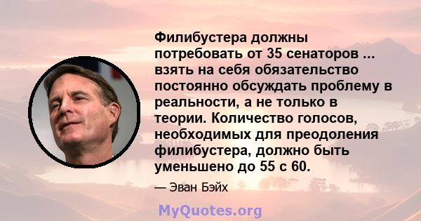 Филибустера должны потребовать от 35 сенаторов ... взять на себя обязательство постоянно обсуждать проблему в реальности, а не только в теории. Количество голосов, необходимых для преодоления филибустера, должно быть