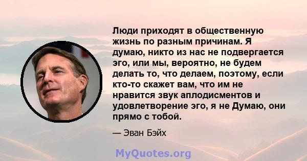 Люди приходят в общественную жизнь по разным причинам. Я думаю, никто из нас не подвергается эго, или мы, вероятно, не будем делать то, что делаем, поэтому, если кто-то скажет вам, что им не нравится звук аплодисментов