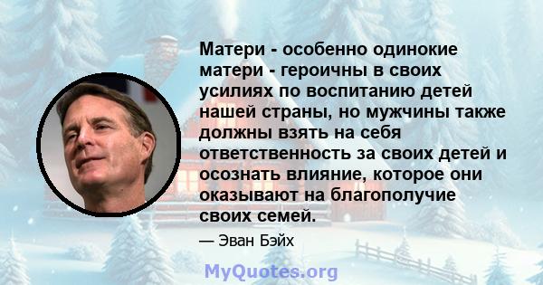 Матери - особенно одинокие матери - героичны в своих усилиях по воспитанию детей нашей страны, но мужчины также должны взять на себя ответственность за своих детей и осознать влияние, которое они оказывают на