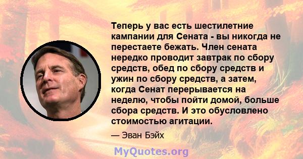 Теперь у вас есть шестилетние кампании для Сената - вы никогда не перестаете бежать. Член сената нередко проводит завтрак по сбору средств, обед по сбору средств и ужин по сбору средств, а затем, когда Сенат