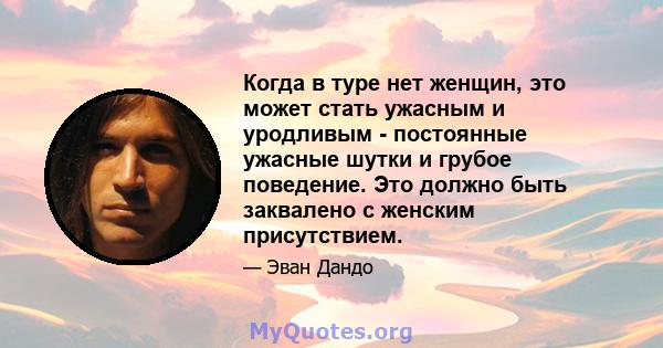 Когда в туре нет женщин, это может стать ужасным и уродливым - постоянные ужасные шутки и грубое поведение. Это должно быть заквалено с женским присутствием.