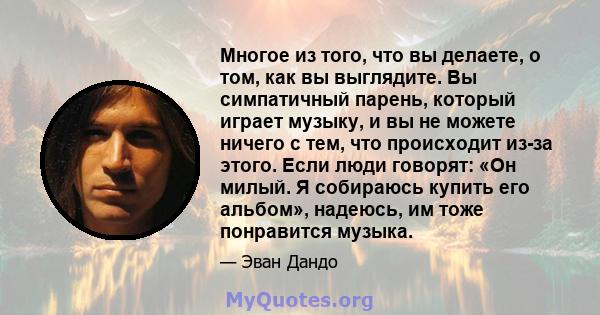 Многое из того, что вы делаете, о том, как вы выглядите. Вы симпатичный парень, который играет музыку, и вы не можете ничего с тем, что происходит из-за этого. Если люди говорят: «Он милый. Я собираюсь купить его