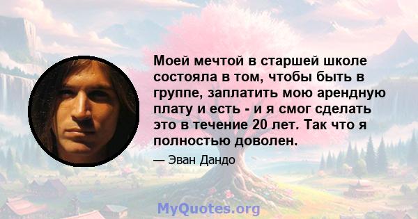 Моей мечтой в старшей школе состояла в том, чтобы быть в группе, заплатить мою арендную плату и есть - и я смог сделать это в течение 20 лет. Так что я полностью доволен.