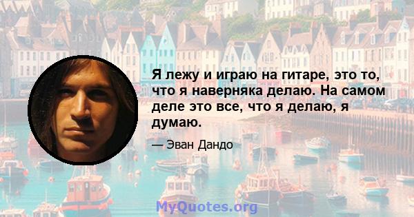 Я лежу и играю на гитаре, это то, что я наверняка делаю. На самом деле это все, что я делаю, я думаю.