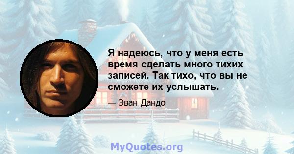 Я надеюсь, что у меня есть время сделать много тихих записей. Так тихо, что вы не сможете их услышать.