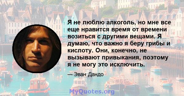 Я не люблю алкоголь, но мне все еще нравится время от времени возиться с другими вещами. Я думаю, что важно я беру грибы и кислоту. Они, конечно, не вызывают привыкания, поэтому я не могу это исключить.