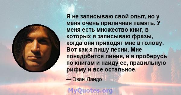 Я не записываю свой опыт, но у меня очень приличная память. У меня есть множество книг, в которых я записываю фразы, когда они приходят мне в голову. Вот как я пишу песни. Мне понадобится линия, и я проберусь по книгам