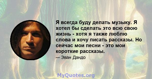 Я всегда буду делать музыку. Я хотел бы сделать это всю свою жизнь - хотя я также люблю слова и хочу писать рассказы. Но сейчас мои песни - это мои короткие рассказы.