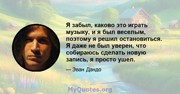 Я забыл, каково это играть музыку, и я был веселым, поэтому я решил остановиться. Я даже не был уверен, что собираюсь сделать новую запись, я просто ушел.