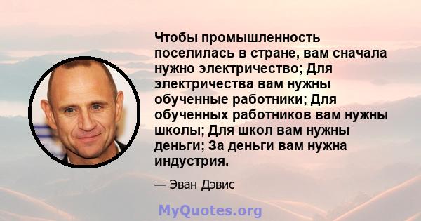 Чтобы промышленность поселилась в стране, вам сначала нужно электричество; Для электричества вам нужны обученные работники; Для обученных работников вам нужны школы; Для школ вам нужны деньги; За деньги вам нужна