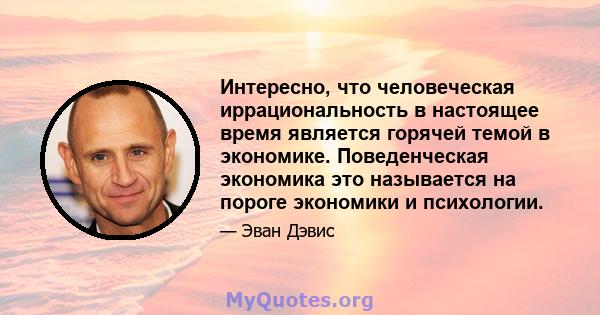 Интересно, что человеческая иррациональность в настоящее время является горячей темой в экономике. Поведенческая экономика это называется на пороге экономики и психологии.