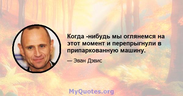 Когда -нибудь мы оглянемся на этот момент и перепрыгнули в припаркованную машину.