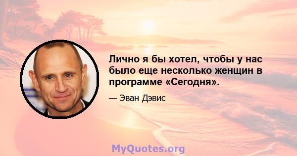 Лично я бы хотел, чтобы у нас было еще несколько женщин в программе «Сегодня».