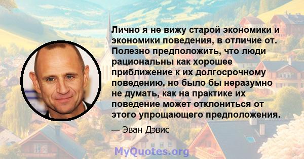 Лично я не вижу старой экономики и экономики поведения, в отличие от. Полезно предположить, что люди рациональны как хорошее приближение к их долгосрочному поведению, но было бы неразумно не думать, как на практике их