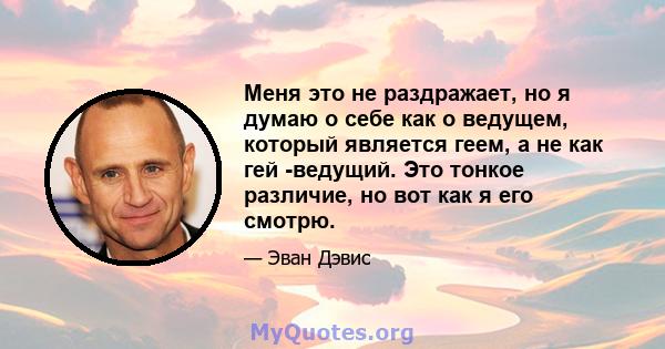 Меня это не раздражает, но я думаю о себе как о ведущем, который является геем, а не как гей -ведущий. Это тонкое различие, но вот как я его смотрю.