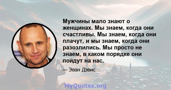 Мужчины мало знают о женщинах. Мы знаем, когда они счастливы. Мы знаем, когда они плачут, и мы знаем, когда они разозлились. Мы просто не знаем, в каком порядке они пойдут на нас.