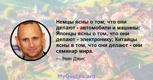 Немцы ясны о том, что они делают - автомобили и машины; Японцы ясны о том, что они делают - электронику; Китайцы ясны в том, что они делают - они семинар мира.