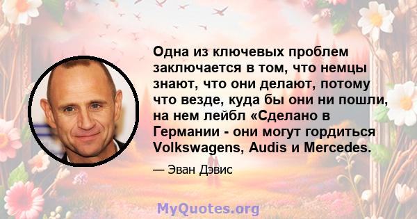 Одна из ключевых проблем заключается в том, что немцы знают, что они делают, потому что везде, куда бы они ни пошли, на нем лейбл «Сделано в Германии - они могут гордиться Volkswagens, Audis и Mercedes.