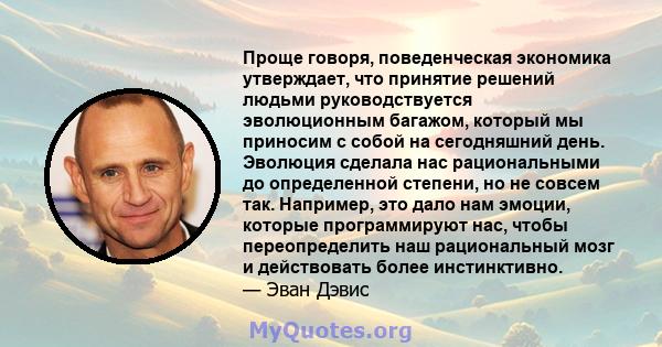 Проще говоря, поведенческая экономика утверждает, что принятие решений людьми руководствуется эволюционным багажом, который мы приносим с собой на сегодняшний день. Эволюция сделала нас рациональными до определенной