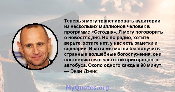 Теперь я могу транслировать аудитории из нескольких миллионов человек в программе «Сегодня». Я могу поговорить о новостях дня. Но по радио, хотите верьте, хотите нет, у нас есть заметки и сценарии. И хотя мы могли бы