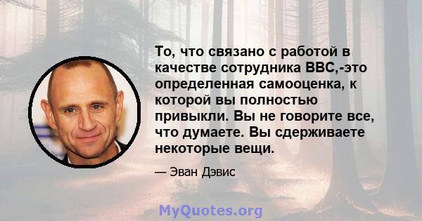 То, что связано с работой в качестве сотрудника BBC,-это определенная самооценка, к которой вы полностью привыкли. Вы не говорите все, что думаете. Вы сдерживаете некоторые вещи.