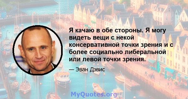 Я качаю в обе стороны. Я могу видеть вещи с некой консервативной точки зрения и с более социально либеральной или левой точки зрения.