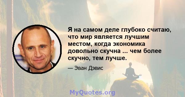 Я на самом деле глубоко считаю, что мир является лучшим местом, когда экономика довольно скучна ... чем более скучно, тем лучше.