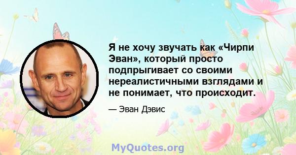 Я не хочу звучать как «Чирпи Эван», который просто подпрыгивает со своими нереалистичными взглядами и не понимает, что происходит.