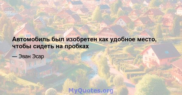 Автомобиль был изобретен как удобное место, чтобы сидеть на пробках