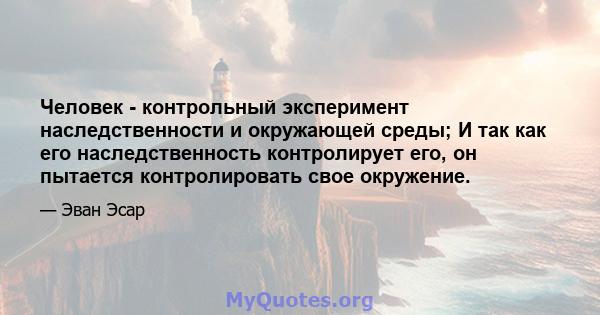 Человек - контрольный эксперимент наследственности и окружающей среды; И так как его наследственность контролирует его, он пытается контролировать свое окружение.