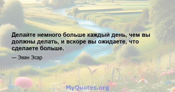 Делайте немного больше каждый день, чем вы должны делать, и вскоре вы ожидаете, что сделаете больше.