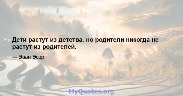 Дети растут из детства, но родители никогда не растут из родителей.