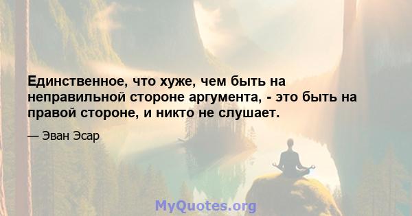 Единственное, что хуже, чем быть на неправильной стороне аргумента, - это быть на правой стороне, и никто не слушает.