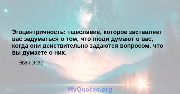 Эгоцентричность: тщеславие, которое заставляет вас задуматься о том, что люди думают о вас, когда они действительно задаются вопросом, что вы думаете о них.